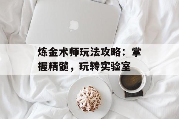 炼金术师玩法攻略:掌握精髓,玩转实验室 炼金术师玩法攻略:掌握精髓,玩转实验室