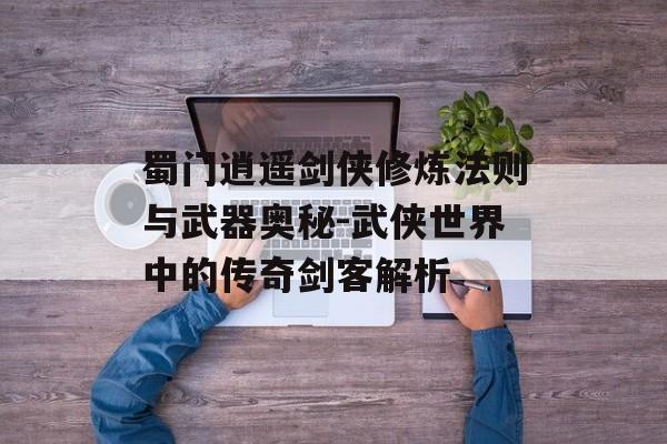 蜀门逍遥剑侠修炼法则与武器奥秘-武侠世界中的传奇剑客解析 蜀门逍遥剑侠修炼法则与武器奥秘-武侠世界中的传奇剑客解析