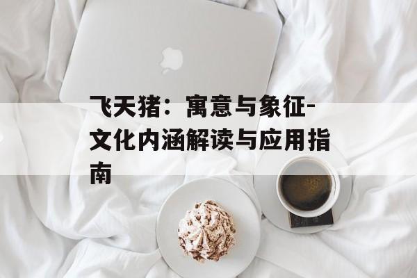 飞天猪:寓意与象征-文化内涵解读与应用指南 飞天猪:寓意与象征-文化内涵解读与应用指南