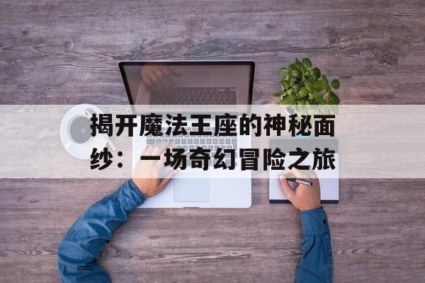 揭开魔法王座的神秘面纱:一场奇幻冒险之旅 揭开魔法王座的神秘面纱:一场奇幻冒险之旅