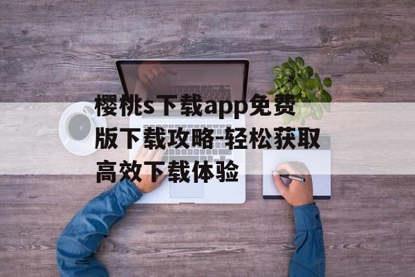 樱桃s下载app免费版下载攻略-轻松获取高效下载体验