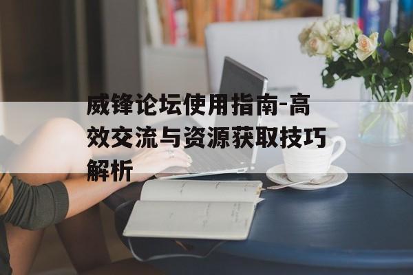 威锋论坛使用指南-高效交流与资源获取技巧解析 威锋论坛使用指南-高效交流与资源获取技巧解析