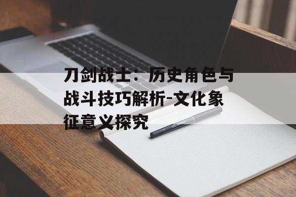 刀剑战士:历史角色与战斗技巧解析-文化象征意义探究 刀剑战士:历史角色与战斗技巧解析-文化象征意义探究
