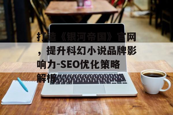 打造《银河帝国》官网,提升科幻小说品牌影响力-SEO优化策略解析 打造《银河帝国》官网,提升科幻小说品牌影响力-SEO优化策略解析