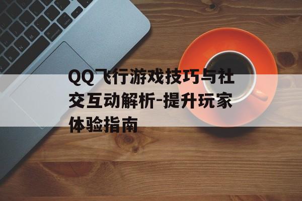 QQ飞行游戏技巧与社交互动解析-提升玩家体验指南