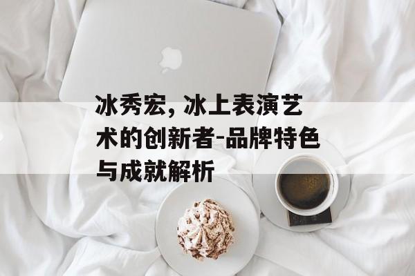 冰秀宏, 冰上表演艺术的创新者-品牌特色与成就解析