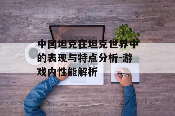 中国坦克在坦克世界中的表现与特点分析-游戏内性能解析