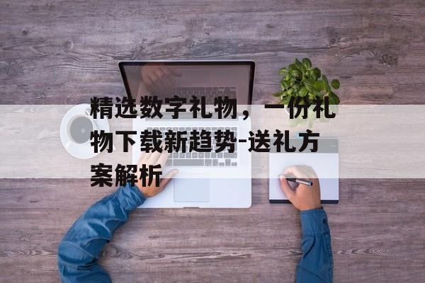 精选数字礼物，一份礼物下载新趋势-送礼方案解析