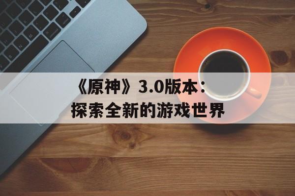 《原神》3.0版本：探索全新的游戏世界
