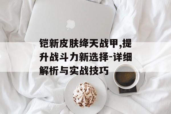 铠新皮肤绛天战甲,提升战斗力新选择-详细解析与实战技巧 铠新皮肤绛天战甲,提升战斗力新选择-详细解析与实战技巧