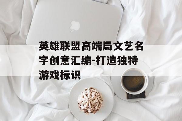 英雄联盟高端局文艺名字创意汇编-打造独特游戏标识 英雄联盟高端局文艺名字创意汇编-打造独特游戏标识