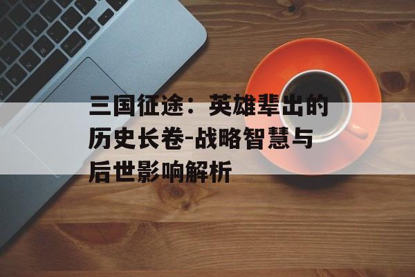 三国征途：英雄辈出的历史长卷-战略智慧与后世影响解析
