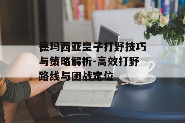 德玛西亚皇子打野技巧与策略解析-高效打野路线与团战定位 德玛西亚皇子打野技巧与策略解析-高效打野路线与团战定位