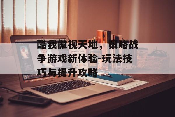 酷我傲视天地,策略战争游戏新体验-玩法技巧与提升攻略 酷我傲视天地,策略战争游戏新体验-玩法技巧与提升攻略