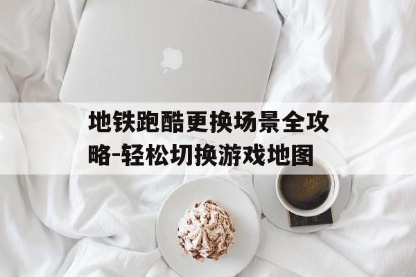 地铁跑酷更换场景全攻略-轻松切换游戏地图