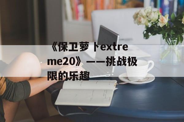 《保卫萝卜extreme20》——挑战极限的乐趣 《保卫萝卜extreme20》——挑战极限的乐趣