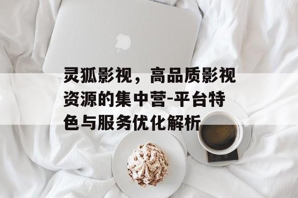 灵狐影视,高品质影视资源的集中营-平台特色与服务优化解析 灵狐影视,高品质影视资源的集中营-平台特色与服务优化解析
