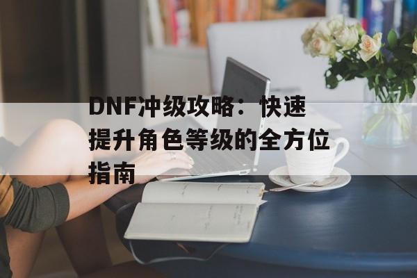 DNF冲级攻略:快速提升角色等级的全方位指南 DNF冲级攻略:快速提升角色等级的全方位指南