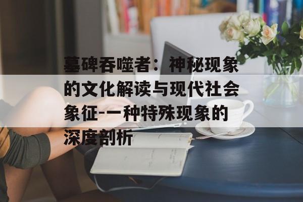 墓碑吞噬者:神秘现象的文化解读与现代社会象征-一种特殊现象的深度剖析 墓碑吞噬者:神秘现象的文化解读与现代社会象征-一种特殊现象的深度剖析