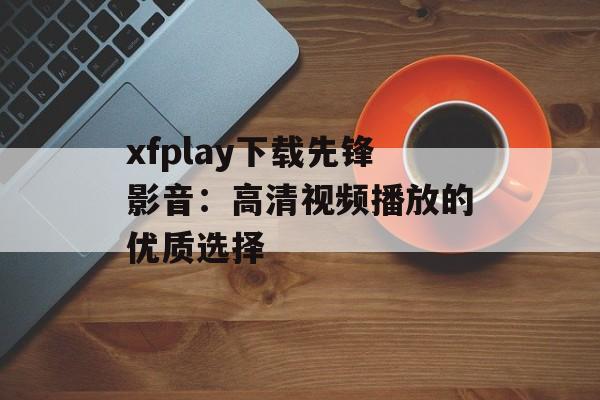 xfplay下载先锋影音:高清视频播放的优质选择 xfplay下载先锋影音:高清视频播放的优质选择