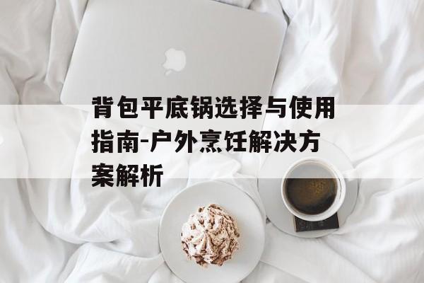 背包平底锅选择与使用指南-户外烹饪解决方案解析