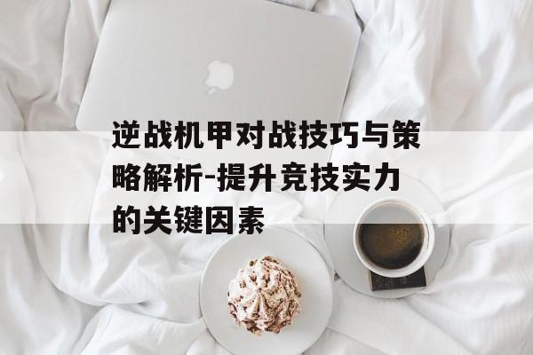 逆战机甲对战技巧与策略解析-提升竞技实力的关键因素 逆战机甲对战技巧与策略解析-提升竞技实力的关键因素