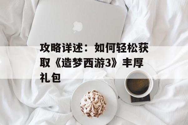 攻略详述：如何轻松获取《造梦西游3》丰厚礼包