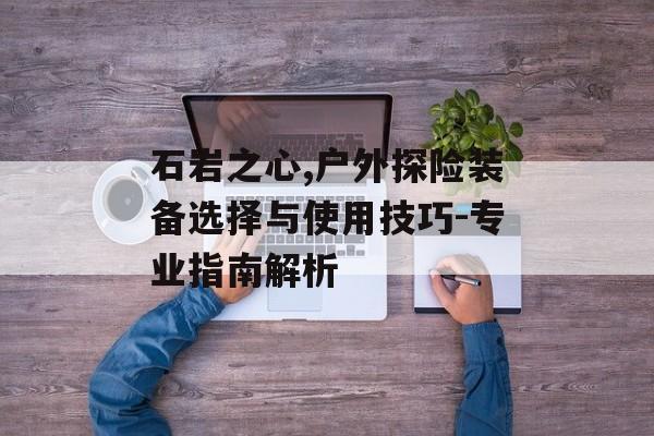 石岩之心,户外探险装备选择与使用技巧-专业指南解析