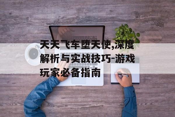 天天飞车堕天使,深度解析与实战技巧-游戏玩家必备指南 天天飞车堕天使,深度解析与实战技巧-游戏玩家必备指南