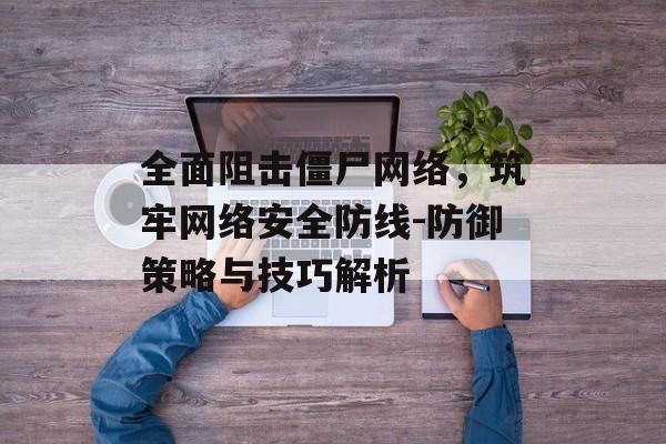 全面阻击僵尸网络,筑牢网络安全防线-防御策略与技巧解析 全面阻击僵尸网络,筑牢网络安全防线-防御策略与技巧解析