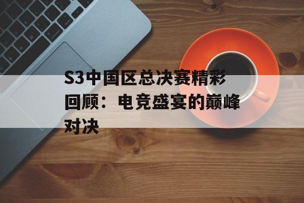 S3中国区总决赛精彩回顾：电竞盛宴的巅峰对决