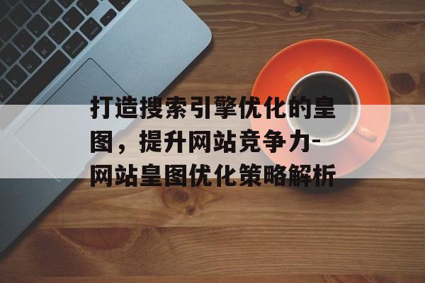 打造搜索引擎优化的皇图,提升网站竞争力-网站皇图优化策略解析 打造搜索引擎优化的皇图,提升网站竞争力-网站皇图优化策略解析