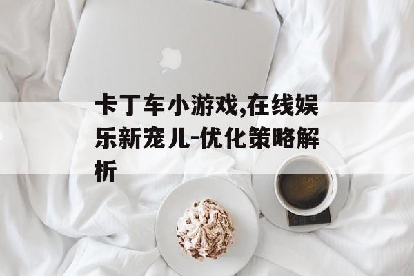 卡丁车小游戏,在线娱乐新宠儿-优化策略解析 卡丁车小游戏,在线娱乐新宠儿-优化策略解析