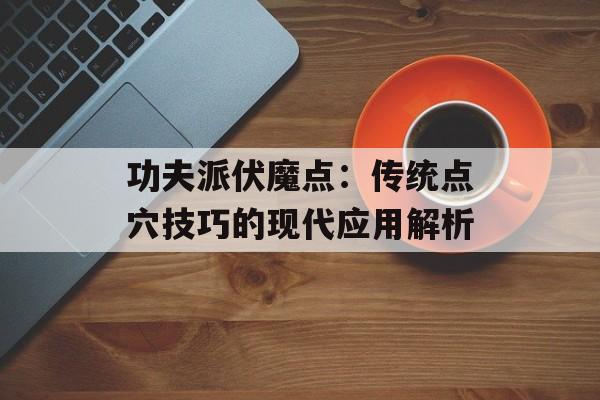功夫派伏魔点:传统点穴技巧的现代应用解析 功夫派伏魔点:传统点穴技巧的现代应用解析