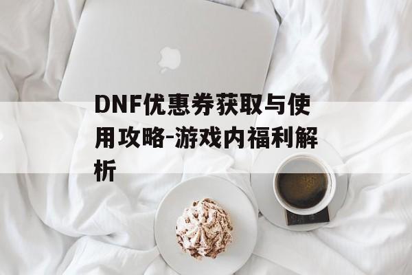 DNF优惠券获取与使用攻略-游戏内福利解析