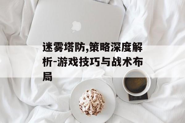 迷雾塔防,策略深度解析-游戏技巧与战术布局