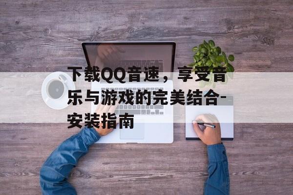 下载QQ音速，享受音乐与游戏的完美结合-安装指南