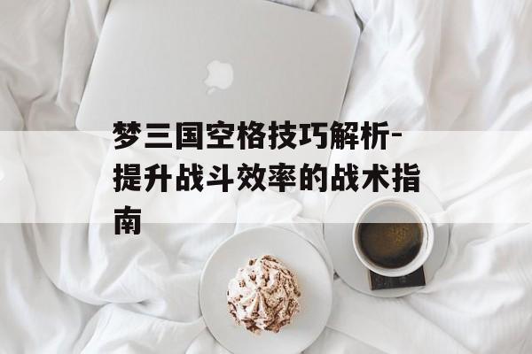 梦三国空格技巧解析-提升战斗效率的战术指南 梦三国空格技巧解析-提升战斗效率的战术指南
