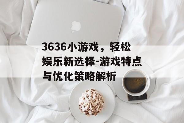 3636小游戏,轻松娱乐新选择-游戏特点与优化策略解析 3636小游戏,轻松娱乐新选择-游戏特点与优化策略解析