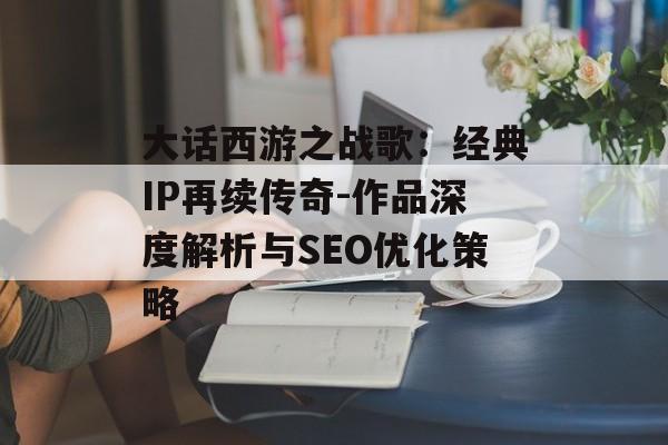 大话西游之战歌:经典IP再续传奇-作品深度解析与SEO优化策略 大话西游之战歌:经典IP再续传奇-作品深度解析与SEO优化策略