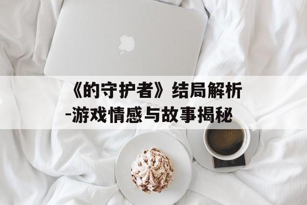 《的守护者》结局解析-游戏情感与故事揭秘
