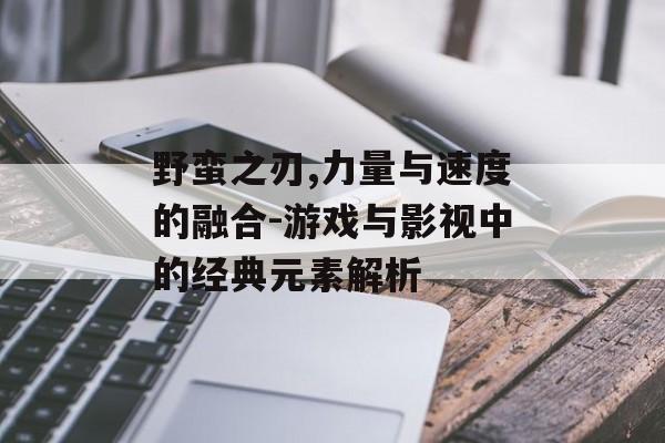 野蛮之刃,力量与速度的融合-游戏与影视中的经典元素解析 野蛮之刃,力量与速度的融合-游戏与影视中的经典元素解析