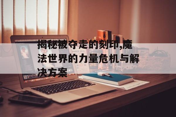 揭秘被夺走的刻印,魔法世界的力量危机与解决方案