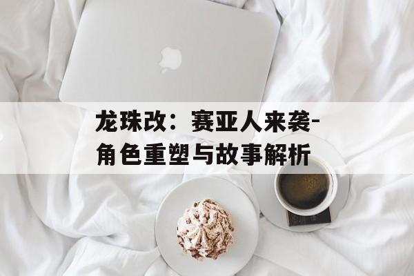 龙珠改:赛亚人来袭-角色重塑与故事解析 龙珠改:赛亚人来袭-角色重塑与故事解析
