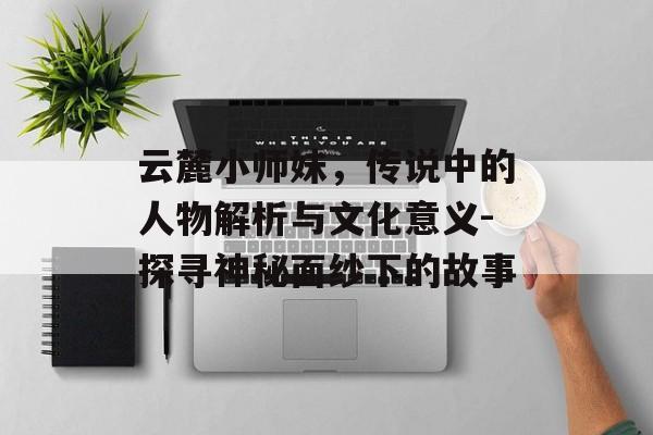 云麓小师妹,传说中的人物解析与文化意义-探寻神秘面纱下的故事 云麓小师妹,传说中的人物解析与文化意义-探寻神秘面纱下的故事