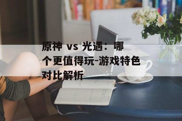 原神 vs 光遇:哪个更值得玩-游戏特色对比解析 原神 vs 光遇:哪个更值得玩-游戏特色对比解析