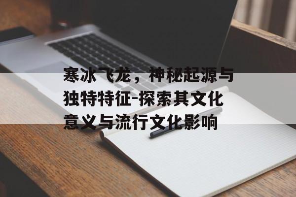 寒冰飞龙，神秘起源与独特特征-探索其文化意义与流行文化影响