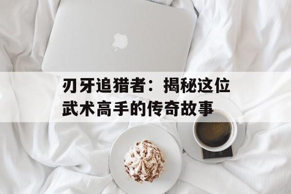 刃牙追猎者：揭秘这位武术高手的传奇故事
