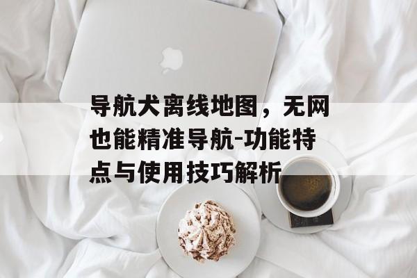 导航犬离线地图，无网也能精准导航-功能特点与使用技巧解析