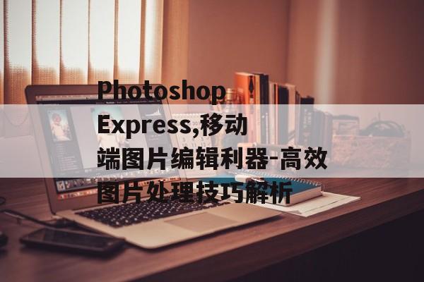 Photoshop Express,移动端图片编辑利器-高效图片处理技巧解析